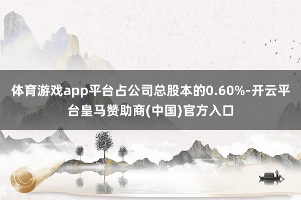 体育游戏app平台占公司总股本的0.60%-开云平台皇马赞助商(中国)官方入口