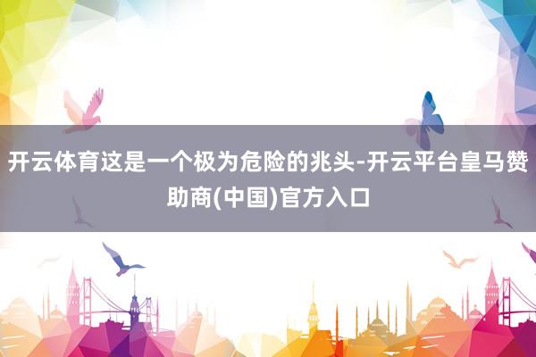 开云体育这是一个极为危险的兆头-开云平台皇马赞助商(中国)官方入口