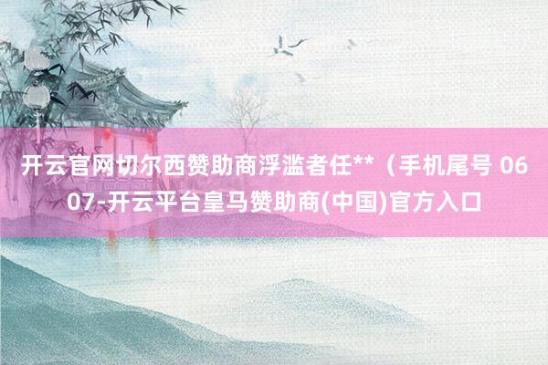 开云官网切尔西赞助商浮滥者任**（手机尾号 0607-开云平台皇马赞助商(中国)官方入口