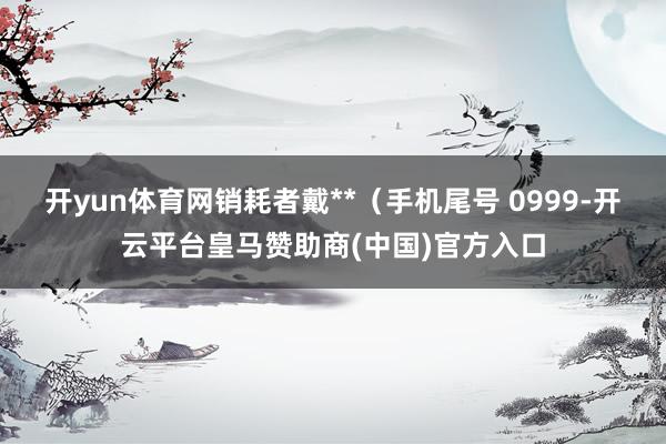 开yun体育网销耗者戴**（手机尾号 0999-开云平台皇马赞助商(中国)官方入口