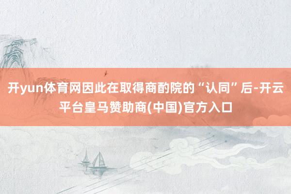 开yun体育网因此在取得商酌院的“认同”后-开云平台皇马赞助商(中国)官方入口