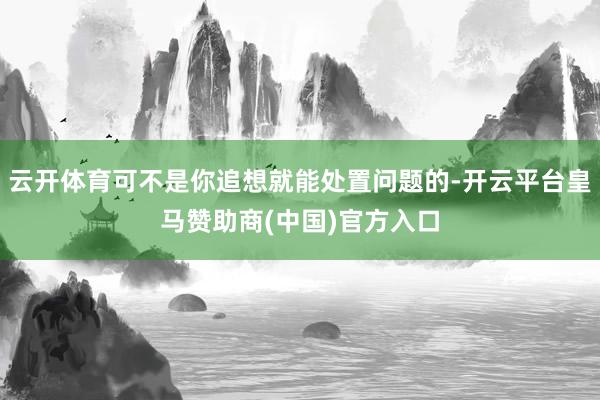 云开体育可不是你追想就能处置问题的-开云平台皇马赞助商(中国)官方入口