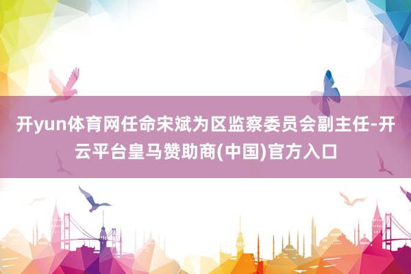 开yun体育网任命宋斌为区监察委员会副主任-开云平台皇马赞助商(中国)官方入口