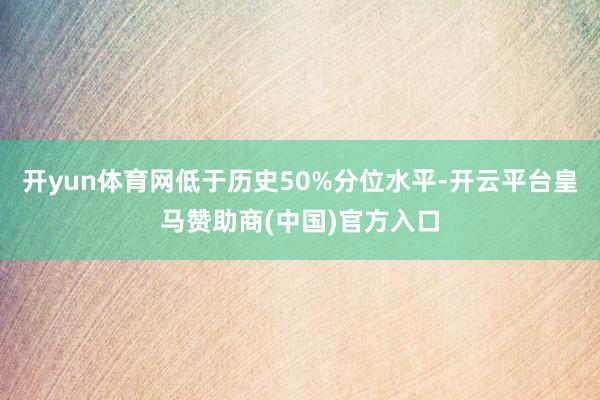 开yun体育网低于历史50%分位水平-开云平台皇马赞助商(中国)官方入口