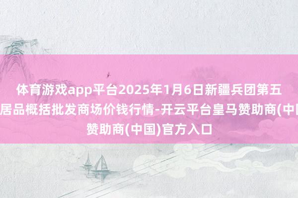 体育游戏app平台2025年1月6日新疆兵团第五师三和农副居品概括批发商场价钱行情-开云平台皇马赞助商(中国)官方入口
