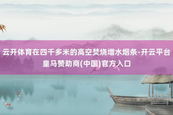 云开体育在四千多米的高空焚烧增水烟条-开云平台皇马赞助商(中国)官方入口