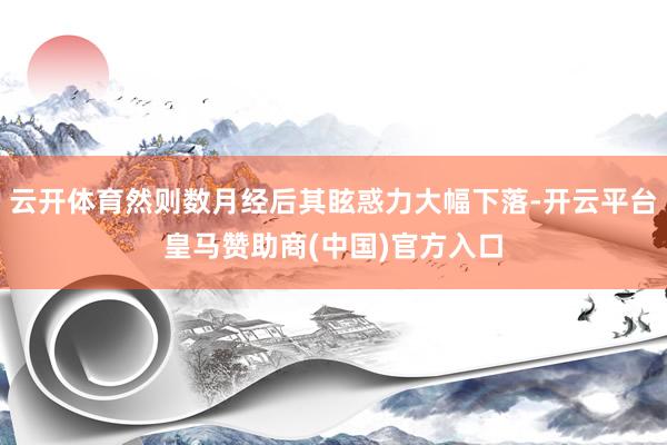 云开体育然则数月经后其眩惑力大幅下落-开云平台皇马赞助商(中国)官方入口