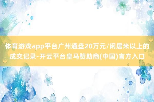 体育游戏app平台广州通盘20万元/闲居米以上的成交记录-开云平台皇马赞助商(中国)官方入口