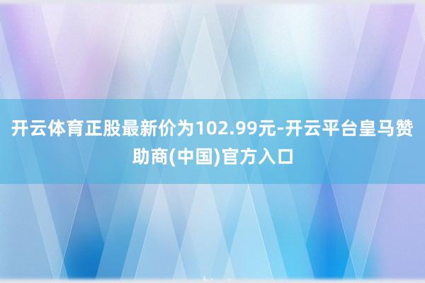 开云体育正股最新价为102.99元-开云平台皇马赞助商(中国)官方入口