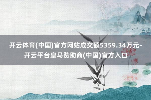 开云体育(中国)官方网站成交额5359.34万元-开云平台皇马赞助商(中国)官方入口
