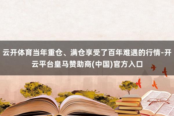 云开体育当年重仓、满仓享受了百年难遇的行情-开云平台皇马赞助商(中国)官方入口