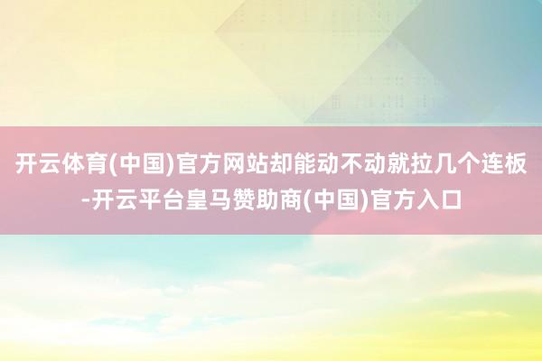 开云体育(中国)官方网站却能动不动就拉几个连板-开云平台皇马赞助商(中国)官方入口