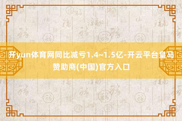 开yun体育网同比减亏1.4~1.5亿-开云平台皇马赞助商(中国)官方入口