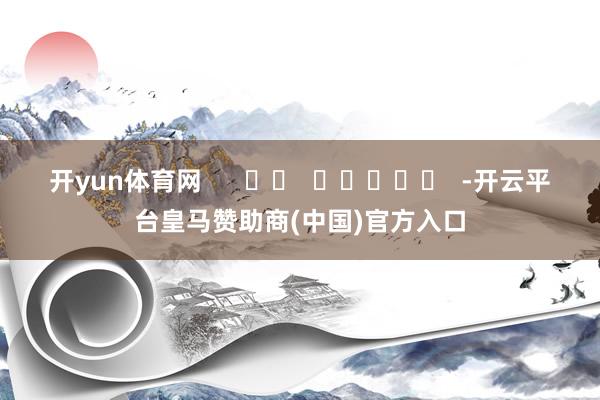 开yun体育网      		  					  -开云平台皇马赞助商(中国)官方入口