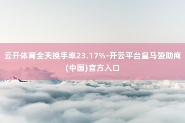 云开体育全天换手率23.17%-开云平台皇马赞助商(中国)官方入口