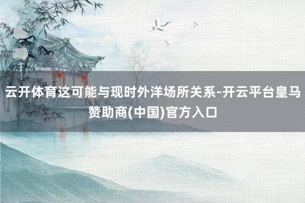 云开体育这可能与现时外洋场所关系-开云平台皇马赞助商(中国)官方入口