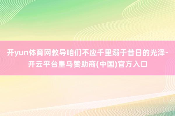 开yun体育网教导咱们不应千里溺于昔日的光泽-开云平台皇马赞助商(中国)官方入口