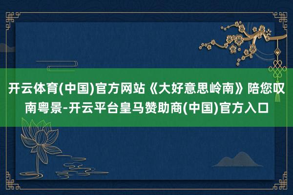 开云体育(中国)官方网站《大好意思岭南》陪您叹南粤景-开云平台皇马赞助商(中国)官方入口