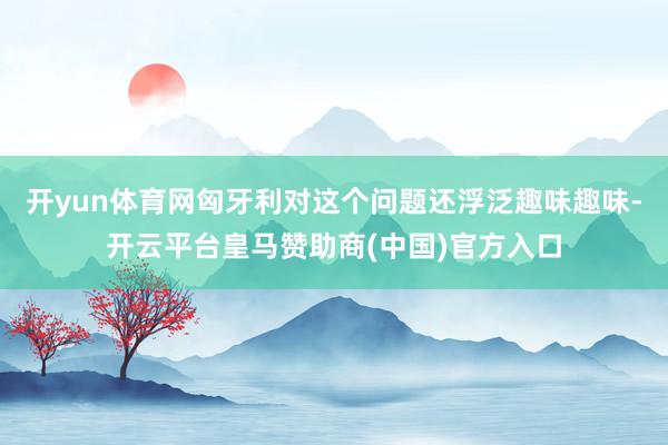 开yun体育网匈牙利对这个问题还浮泛趣味趣味-开云平台皇马赞助商(中国)官方入口