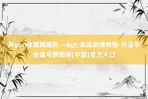 开yun体育网细则 -->来深圳博物馆-开云平台皇马赞助商(中国)官方入口