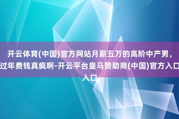 开云体育(中国)官方网站月薪五万的高阶中产男，过年费钱真疯啊-开云平台皇马赞助商(中国)官方入口