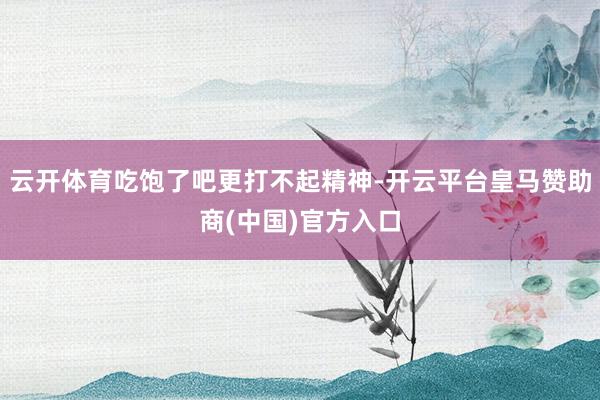 云开体育吃饱了吧更打不起精神-开云平台皇马赞助商(中国)官方入口
