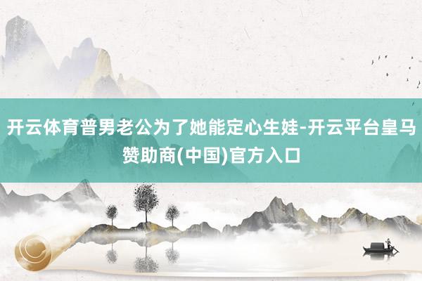 开云体育普男老公为了她能定心生娃-开云平台皇马赞助商(中国)官方入口