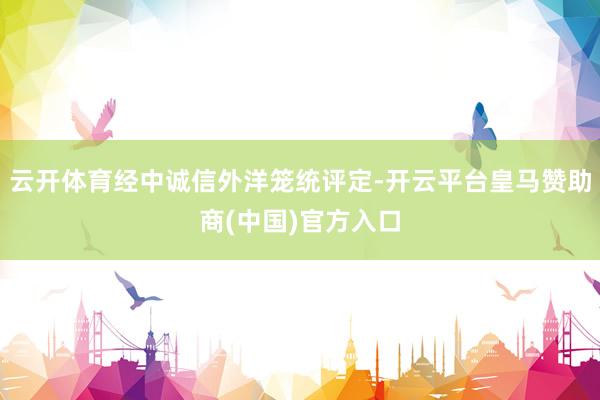 云开体育经中诚信外洋笼统评定-开云平台皇马赞助商(中国)官方入口