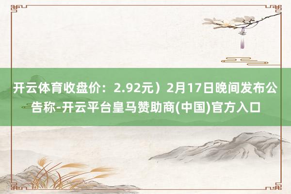 开云体育收盘价：2.92元）2月17日晚间发布公告称-开云平台皇马赞助商(中国)官方入口