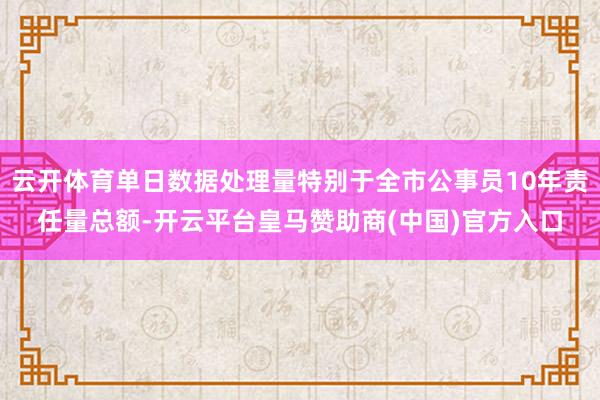 云开体育单日数据处理量特别于全市公事员10年责任量总额-开云平台皇马赞助商(中国)官方入口