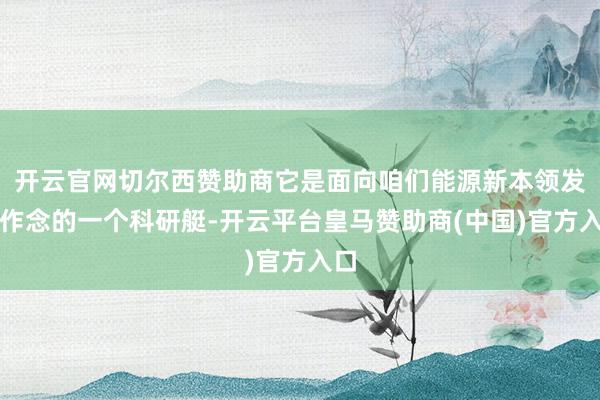 开云官网切尔西赞助商它是面向咱们能源新本领发展作念的一个科研艇-开云平台皇马赞助商(中国)官方入口