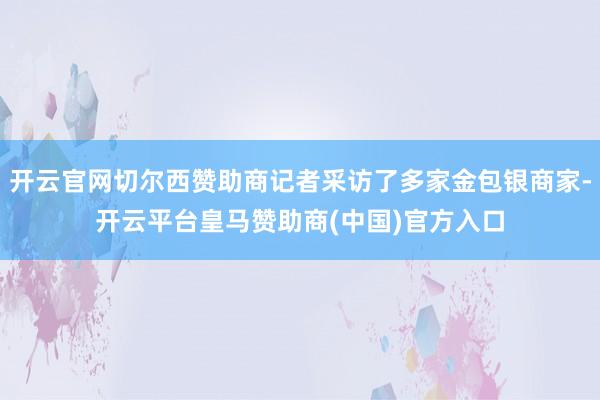 开云官网切尔西赞助商记者采访了多家金包银商家-开云平台皇马赞助商(中国)官方入口