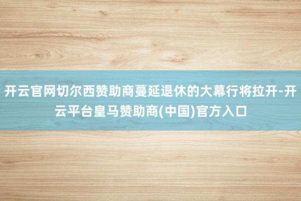开云官网切尔西赞助商蔓延退休的大幕行将拉开-开云平台皇马赞助商(中国)官方入口