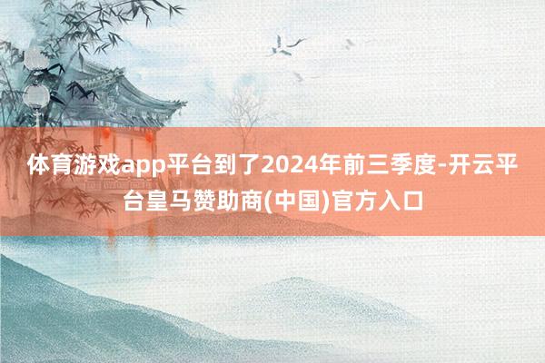 体育游戏app平台到了2024年前三季度-开云平台皇马赞助商(中国)官方入口