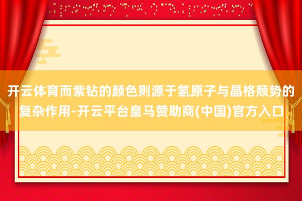 开云体育而紫钻的颜色则源于氢原子与晶格颓势的复杂作用-开云平台皇马赞助商(中国)官方入口
