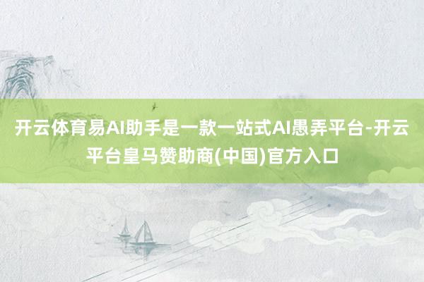 开云体育易AI助手是一款一站式AI愚弄平台-开云平台皇马赞助商(中国)官方入口