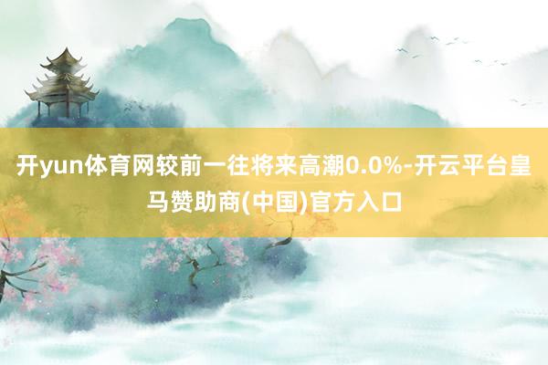 开yun体育网较前一往将来高潮0.0%-开云平台皇马赞助商(中国)官方入口