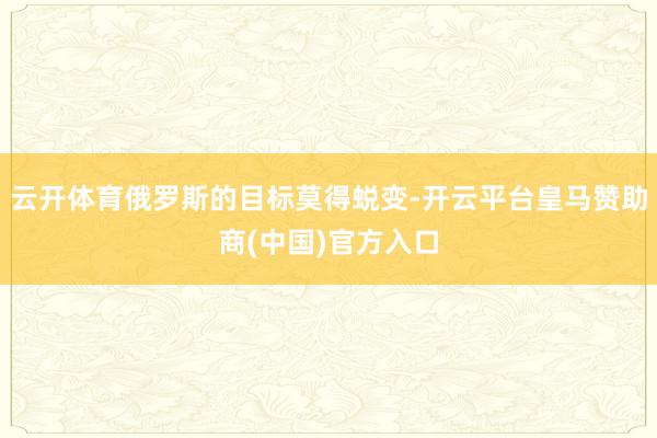 云开体育俄罗斯的目标莫得蜕变-开云平台皇马赞助商(中国)官方入口