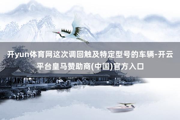 开yun体育网　　这次调回触及特定型号的车辆-开云平台皇马赞助商(中国)官方入口