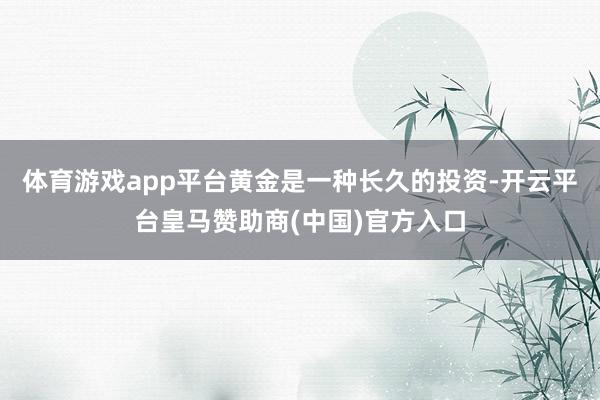 体育游戏app平台黄金是一种长久的投资-开云平台皇马赞助商(中国)官方入口