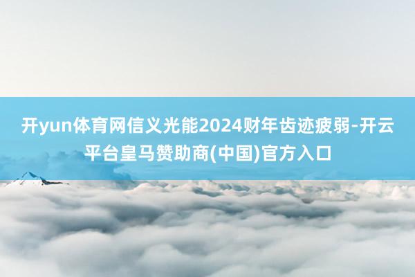 开yun体育网信义光能2024财年齿迹疲弱-开云平台皇马赞助商(中国)官方入口