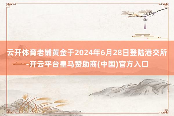 云开体育老铺黄金于2024年6月28日登陆港交所-开云平台皇马赞助商(中国)官方入口