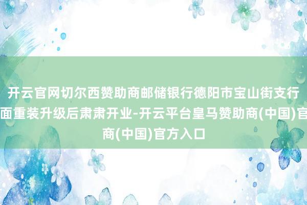 开云官网切尔西赞助商邮储银行德阳市宝山街支行经由全面重装升级后肃肃开业-开云平台皇马赞助商(中国)官方入口