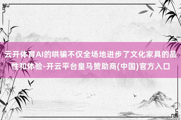 云开体育AI的哄骗不仅全场地进步了文化家具的品性和体验-开云平台皇马赞助商(中国)官方入口