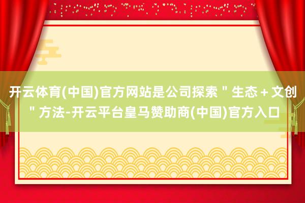 开云体育(中国)官方网站是公司探索＂生态＋文创＂方法-开云平台皇马赞助商(中国)官方入口