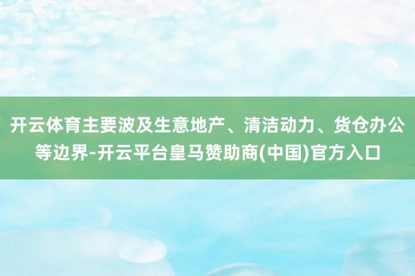 开云体育主要波及生意地产、清洁动力、货仓办公等边界-开云平台皇马赞助商(中国)官方入口
