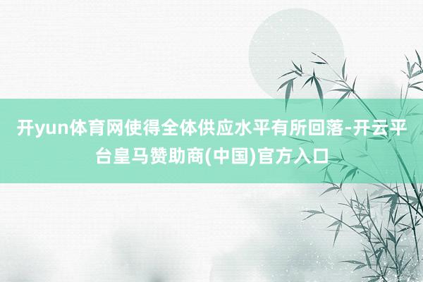开yun体育网使得全体供应水平有所回落-开云平台皇马赞助商(中国)官方入口
