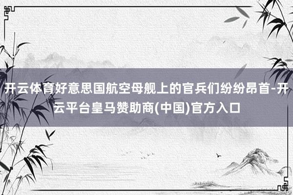 开云体育好意思国航空母舰上的官兵们纷纷昂首-开云平台皇马赞助商(中国)官方入口