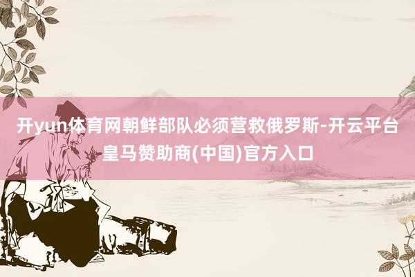 开yun体育网朝鲜部队必须营救俄罗斯-开云平台皇马赞助商(中国)官方入口