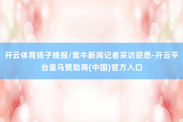 开云体育扬子晚报/紫牛新闻记者采访获悉-开云平台皇马赞助商(中国)官方入口